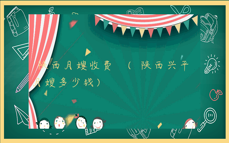 陕西月嫂收费 (陕西兴平月嫂多少钱)